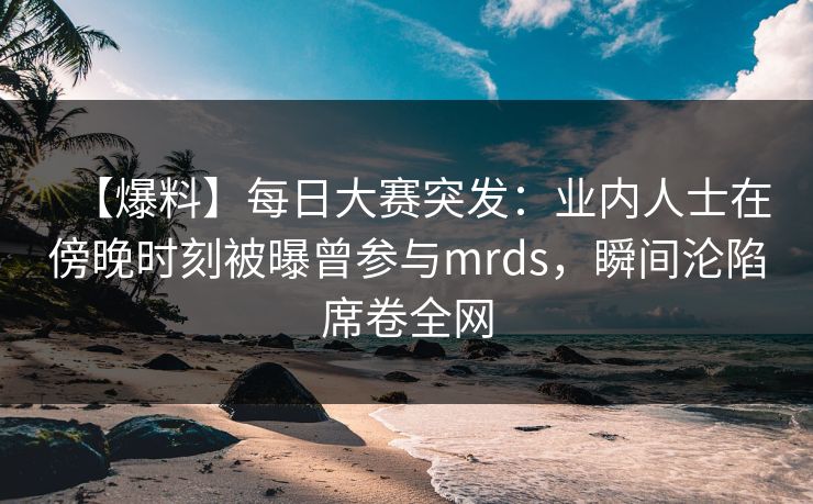 【爆料】每日大赛突发:业内人士在傍晚时刻被曝曾参与mrds,瞬间沦陷席卷全网 【爆料】每日大赛突发:业内人士在傍晚时刻被曝曾参与mrds,瞬间沦陷席卷全网