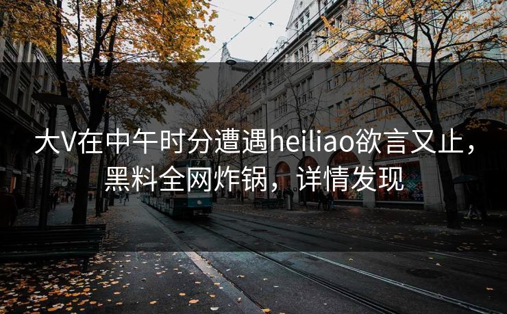 大V在中午时分遭遇heiliao欲言又止,黑料全网炸锅,详情发现 大V在中午时分遭遇heiliao欲言又止,黑料全网炸锅,详情发现