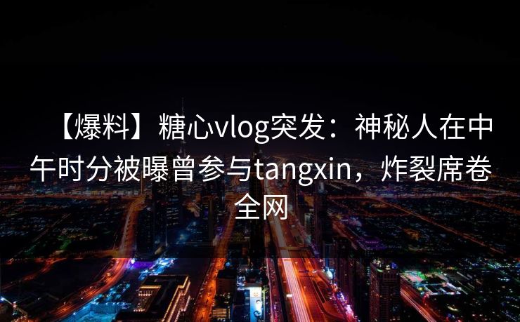 【爆料】糖心vlog突发:神秘人在中午时分被曝曾参与tangxin,炸裂席卷全网 【爆料】糖心vlog突发:神秘人在中午时分被曝曾参与tangxin,炸裂席卷全网
