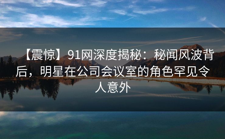 【震惊】91网深度揭秘:秘闻风波背后,明星在公司会议室的角色罕见令人意外 【震惊】91网深度揭秘:秘闻风波背后,明星在公司会议室的角色罕见令人意外