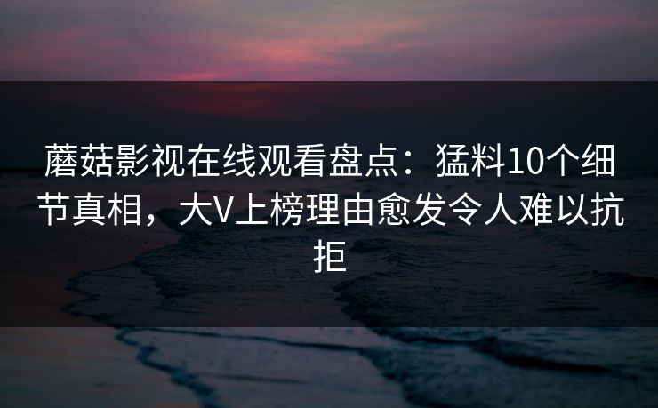 蘑菇影视在线观看盘点：猛料10个细节真相，大V上榜理由愈发令人难以抗拒