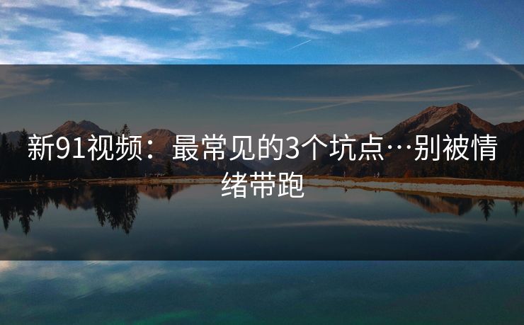 新91视频：最常见的3个坑点…别被情绪带跑