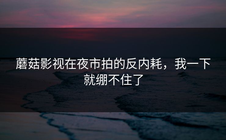 蘑菇影视在夜市拍的反内耗，我一下就绷不住了