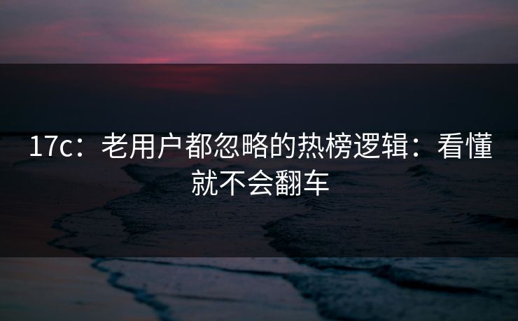 17c：老用户都忽略的热榜逻辑：看懂就不会翻车