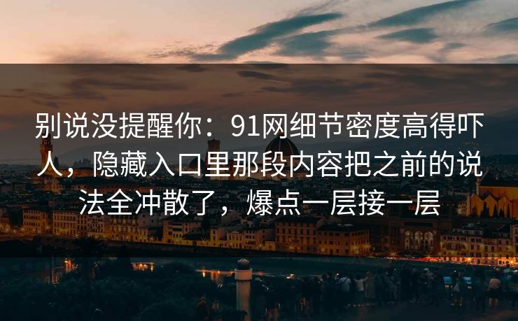 别说没提醒你：91网细节密度高得吓人，隐藏入口里那段内容把之前的说法全冲散了，爆点一层接一层